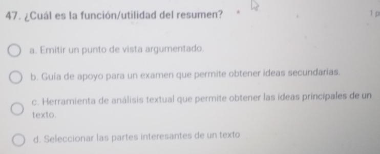 ¿Cuál es la función/utilidad del resumen? 1 p
a. Emitir un punto de vista argumentado.
b. Guía de apoyo para un examen que permite obtener ideas secundarias.
c. Herramienta de análisis textual que permite obtener las ideas principales de un
texto.
d. Seleccionar las partes interesantes de un texto