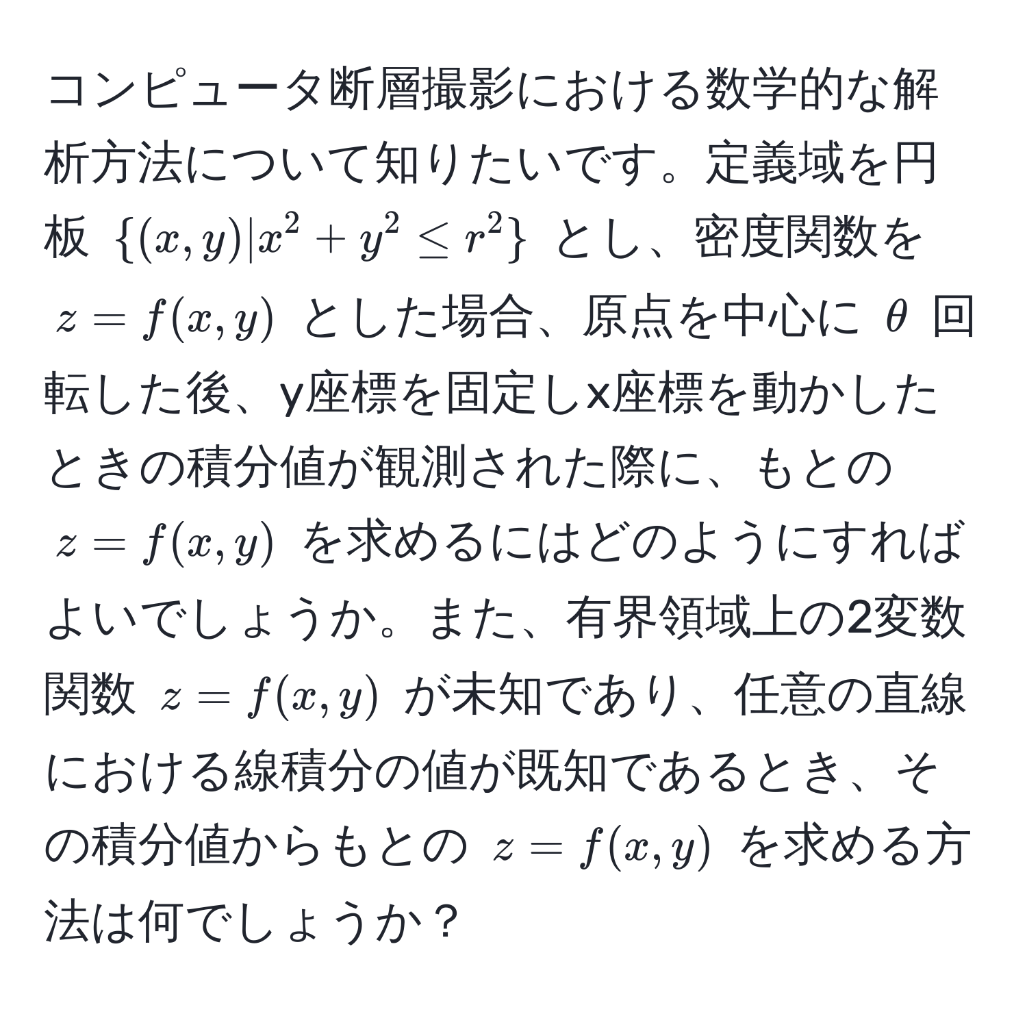 コンピュータ断層撮影における数学的な解析方法について知りたいです。定義域を円板 ((x,y)|x^(2+y^2≤ r^2)) とし、密度関数を (z=f(x,y)) とした場合、原点を中心に (θ) 回転した後、y座標を固定しx座標を動かしたときの積分値が観測された際に、もとの (z=f(x,y)) を求めるにはどのようにすればよいでしょうか。また、有界領域上の2変数関数 (z=f(x,y)) が未知であり、任意の直線における線積分の値が既知であるとき、その積分値からもとの (z=f(x,y)) を求める方法は何でしょうか？