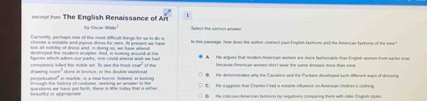 excerpt from The English Renaissance of Art 1
by Oscar wide^1 Select the correct answer
Currently, perhaps one of the most difficalt things for us to do is
choose a notable and joyous dress for men. At present we have In this passage, how does the author connect past English fashions and the American fashions of the sme?
lost all nobility of dress and, in doing so, we have almost
destroyed the modern sculptor. And, in looking around at the
figures which adorn our parks, one could almost wish we had A. He argues that modern American women are more tashionable than English women from earler eras
cos t^2 because American women don't wear the same dresses more than once.
m^3
drawing z o completely killed the noble art. To see the frock done in bronze, or the double waistooat of the B. He demonstrates why the Cavaliers and the Puritans developed such different ways of dressing
1abcs^4 in marble, is a new horor. Indeed, in looking
perpet through the history of costume, seeking an answer to the C. He suggests that Charles I had a notable influence on American children's clothing
beautiful or appropriate questions we have put forth, there is little today that is either D. He criticires American fashions by negatively comparing them with older English styles