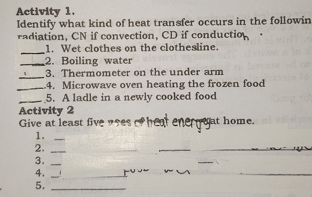 Activity 1. 
Identify what kind of heat transfer occurs in the followin 
radiation, CN if convection, CD if conduction 
_1. Wet clothes on the clothesline. 
_2. Boiling water 
_3. Thermometer on the under arm 
_.4. Microwave oven heating the frozen food 
_5. A ladle in a newly cooked food 
Activity 2 
Give at least i at home. 
1._ 
2._ 
_ 
3._ 
_ 
4,_ 
5._