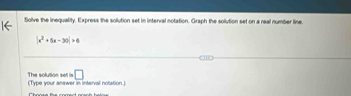 Solve the inequality. Express the solution set in interval notation. Graph the solution set on a real number line.
|x^2+5x-30|>6
The solution set is □ 
(Type your answer in interval notation.) 
Choose the correct areph be lo w