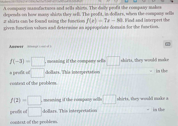 student/2817039/21413896/9e33a753481d313a9f2ca4362d3df62f
A company manufactures and sells shirts. The daily profit the company makes
depends on how many shirts they sell. The profit, in dollars, when the company sells
x shirts can be found using the function f(x)=7x-80. Find and interpret the
given function values and determine an appropriate domain for the function.
49
Answer Attempt 1 out of 2
f(-3)=□ , meaning if the company sells □ shirts, they would make
a profit of □ dollars. This interpretation in the
context of the problem.
f(2)=□ , meaning if the company sells □ shirts, they would make a
profit of □ dollars. This interpretation in the
context of the problem.