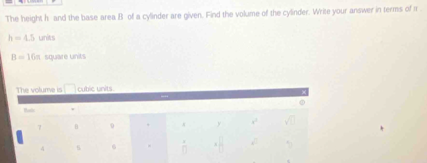 The height h and the base area B of a cylinder are given. Find the volume of the cylinder. Write your answer in terms of π .
h=4.5 units
B=16π square units
The volume is □ cubic units.
×