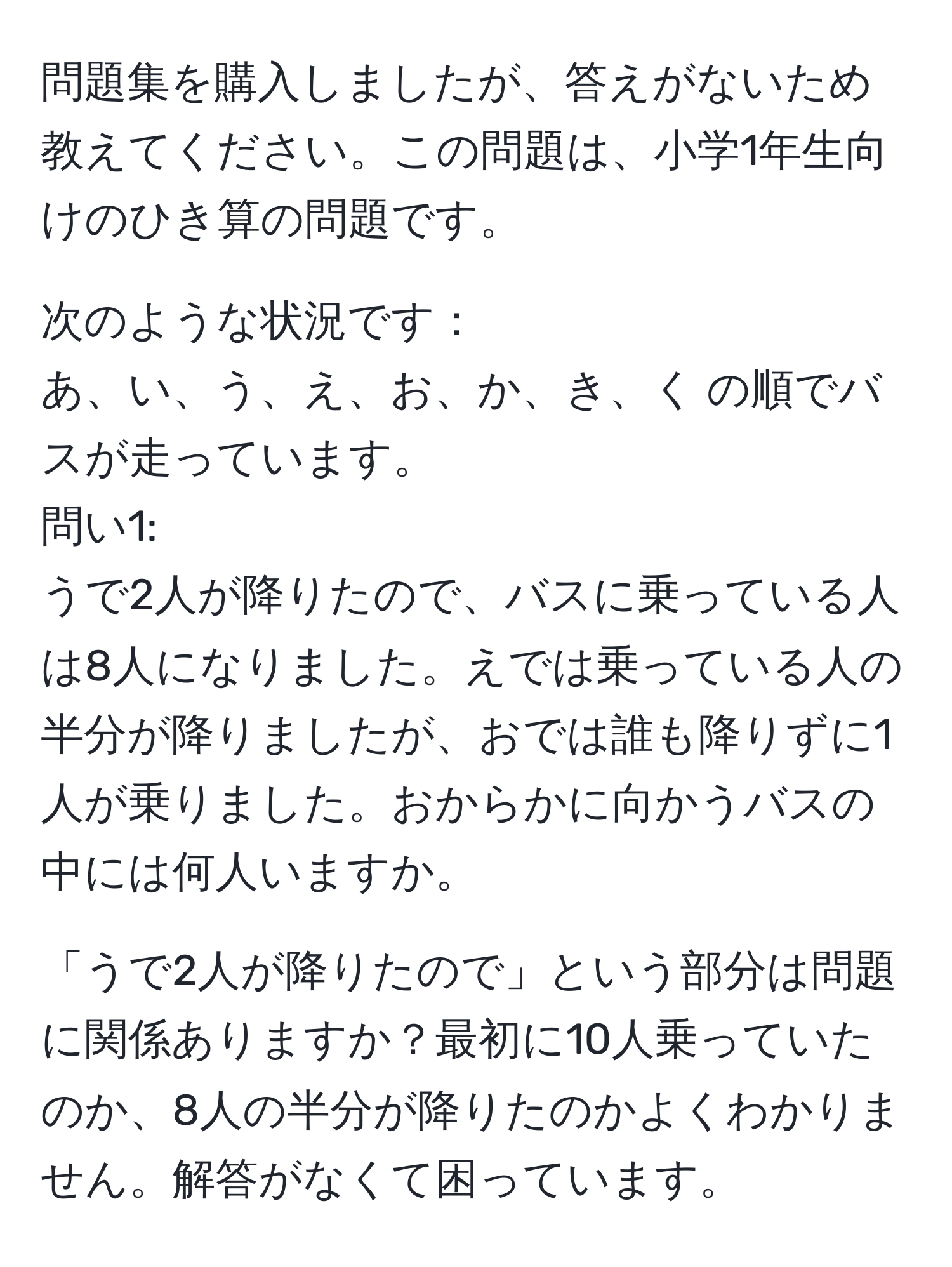 問題集を購入しましたが、答えがないため教えてください。この問題は、小学1年生向けのひき算の問題です。

次のような状況です：
あ、い、う、え、お、か、き、く の順でバスが走っています。
問い1: 
うで2人が降りたので、バスに乗っている人は8人になりました。えでは乗っている人の半分が降りましたが、おでは誰も降りずに1人が乗りました。おからかに向かうバスの中には何人いますか。

「うで2人が降りたので」という部分は問題に関係ありますか？最初に10人乗っていたのか、8人の半分が降りたのかよくわかりません。解答がなくて困っています。