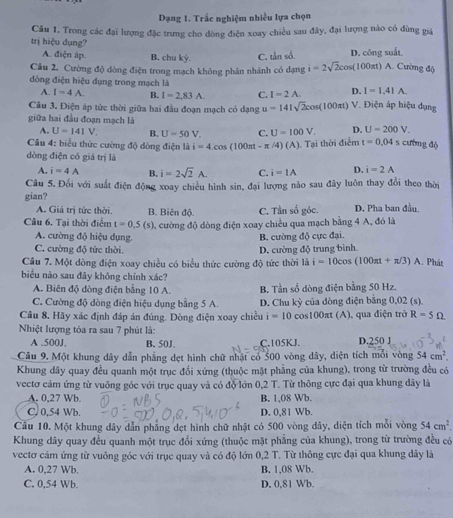 Dạng 1. Trắc nghiệm nhiều lựa chọn
Câu 1. Trong các đại lượng đặc trưng cho dòng điện xoay chiều sau đây, đại lượng nào có dùng giá
trị hiệu dụng?
A. điện áp. B. chu kỳ. C. tần số. D. công suất.
Câu 2. Cường độ dòng điện trong mạch không phân nhánh có dạng i=2sqrt(2)cos (100π t) A. Cường độ
dòng điện hiệu dụng trong mạch là I=1,41A.
A. I=4A. I=2A. D.
B. I=2,83A. C.
Câu 3. Điện áp tức thời giữa hai đầu đoạn mạch có dạng u=141sqrt(2)cos (100π t) V. Điện áp hiệu dụng
giữa hai đầu đoạn mạch là
A. U=141V. B. U=50V. C. U=100V. D. U=200V.
Câu 4: biểu thức cường độ dòng điện là i=4.cos (100π t-π /4)(A). Tại thời điểm t=0,04s cường độ
dòng điện có giá trị là
A. i=4A i=2sqrt(2)A. C. i=1A
B.
D. i=2A
Câu 5. Đối với suất điện động xoay chiều hình sin, đại lượng nào sau đây luôn thay đổi theo thời
gian?
A. Giá trị tức thời. B. Biên độ. C. Tần shat o góc. D. Pha ban đầu.
Câu 6. Tại thời điểm t=0,5(s) 1, cường độ dòng điện xoay chiều qua mạch bằng 4 A, đó là
A. cường độ hiệu dụng. B. cường độ cực đại.
C. cường độ tức thời. D. cường độ trung bình.
Câu 7. Một dòng điện xoay chiều có biểu thức cường độ tức thời là i=10cos (100π t+π /3)A. Phát
biểu nào sau đây không chính xác?
A. Biên độ dòng điện bằng 10 A. B. Tần số dòng điện bằng 50 Hz.
C. Cường độ dòng điện hiệu dụng bằng 5 A. D. Chu kỳ của dòng điện bằng 0,02 (s).
Câu 8. Hãy xác định đáp án đúng. Dòng điện xoay chiều i=10cos 100π t (A), qua điện trở R=5Omega .
Nhiệt lượng tỏa ra sau 7 phút là:
A .500J. B. 50J. C.105KJ. D.250 J
Câu 9. Một khung dây dẫn phẳng dẹt hình chữ nhật có 500 vòng dây, diện tích mỗi vòng 54cm^2.
Khung dây quay đều quanh một trục đổi xứng (thuộc mặt phẳng của khung), trong từ trường đều có
vectơ cảm ứng từ vuông góc với trục quay và có độ lớn 0,2 T. Từ thông cực đại qua khung dây là
A. 0,27 Wb. B. 1,08 Wb.
C. 0,54 Wb. D. 0,81 Wb.
Câu 10. Một khung dây dẫn phăng dẹt hình chữ nhật có 500 vòng dây, diện tích mỗi vòng 54cm^2.
Khung dây quay đều quanh một trục đổi xứng (thuộc mặt phẳng của khung), trong từ trường đều có
vectơ cảm ứng từ vuông góc với trục quay và có độ lớn 0,2 T. Từ thông cực đại qua khung dây là
A. 0,27 Wb. B. 1,08 Wb.
C. 0,54 Wb. D. 0,81 Wb.