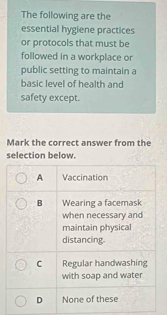 The following are the
essential hygiene practices
or protocols that must be
followed in a workplace or
public setting to maintain a
basic level of health and
safety except.
Mark the correct answer from the
selection below.
A Vaccination
B Wearing a facemask
when necessary and
maintain physical
distancing.
C Regular handwashing
with soap and water
D None of these