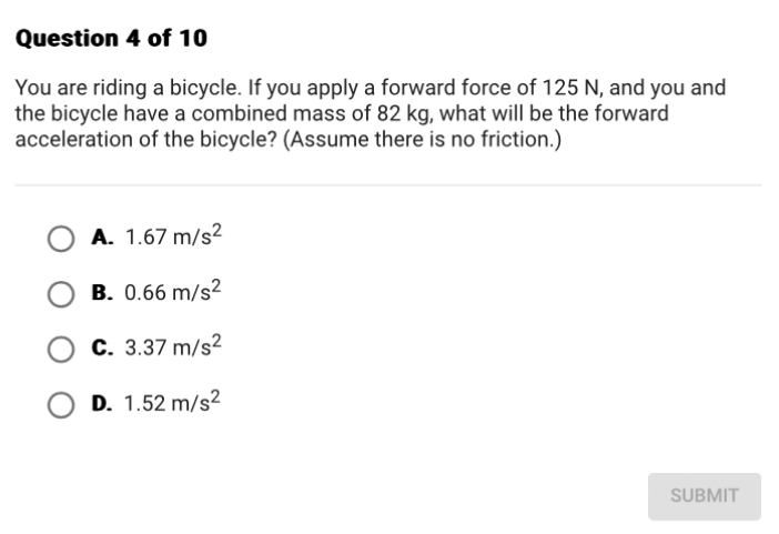 You are riding a bicycle. If you apply a forward force of 125 N, and you and
the bicycle have a combined mass of 82 kg, what will be the forward
acceleration of the bicycle? (Assume there is no friction.)
A. 1.67m/s^2
B. 0.66m/s^2
C. 3.37m/s^2
D. 1.52m/s^2
SUBMIT