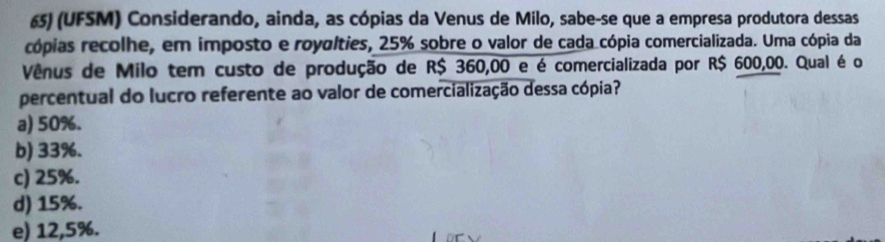 (UFSM) Considerando, ainda, as cópias da Venus de Milo, sabe-se que a empresa produtora dessas
cópias recolhe, em imposto e royalties, 25% sobre o valor de cada cópia comercializada. Uma cópia da
Vênus de Milo tem custo de produção de R$ 360,00 e é comercializada por R$ 600,00. Qual é o
percentual do lucro referente ao valor de comercialização dessa cópia?
a) 50%.
b) 33%.
c) 25%.
d) 15%.
e) 12,5%.