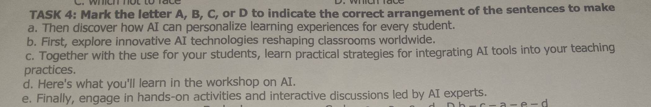 TASK 4: Mark the letter A, B, C, or D to indicate the correct arrangement of the sentences to make 
a. Then discover how AI can personalize learning experiences for every student. 
b. First, explore innovative AI technologies reshaping classrooms worldwide. 
c. Together with the use for your students, learn practical strategies for integrating AI tools into your teaching 
practices. 
d. Here's what you'll learn in the workshop on AI. 
e. Finally, engage in hands-on activities and interactive discussions led by AI experts.