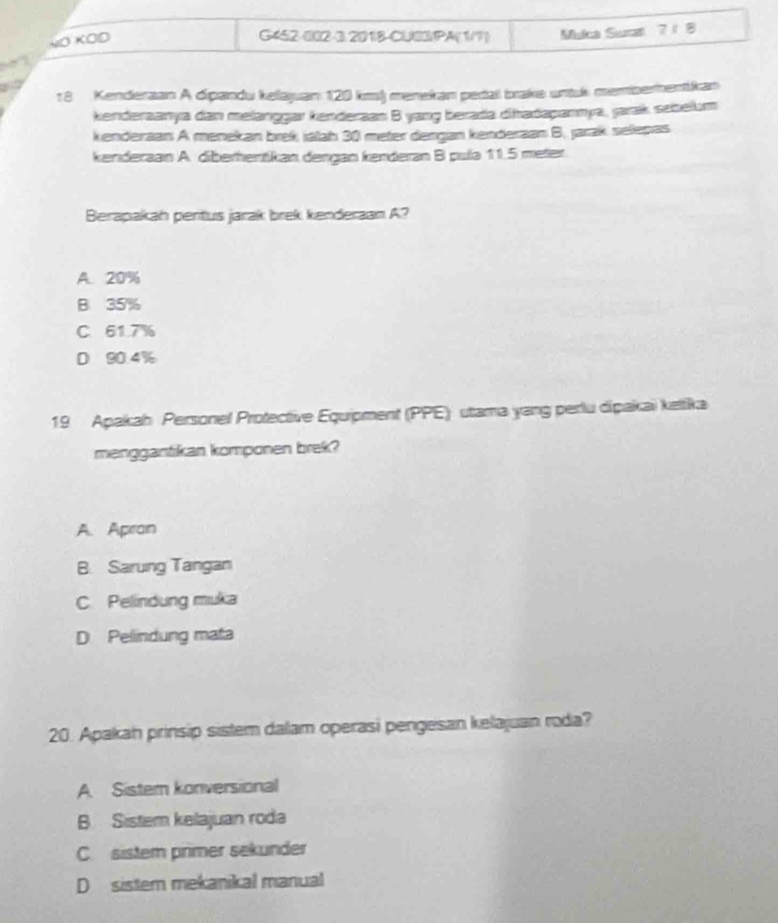 NO KOO
G452-002-3.201B-CU03/PA(1/1) Mulca Surat 7 / 8
18 Kenderaan A dipandu kelajuan 120 km) menekan petal brake untuk memberhentkan
kenderaanya dan melanggar kenderzan B yang berada dhadapannya, jarak sebelum
kenderaan A menekan brek jálah 30 meter dengan kenderaan B. jarak selepas
kenderaan A. diberhentikan dengan kenderan B pula 11.5 meter
Berapakah pentus jarak brek kenderaan A?
A. 20%
B. 35%
C 61.7%
D 90.4%
19 Apakah Personel Protective Equipment (PPE) utama yang perlu dipakai kettika
menggantikan komponen brek?
A. Apran
B. Sarung Tangan
C. Pelindung muka
D Pelindung mata
20. Apakah prinsip sistem dalam operasi pengesan kelajuan roda?
A Sistern konversional
B Sistem kelajuan roda
C. sistem primer sekunder
D sistem mekanikal manual