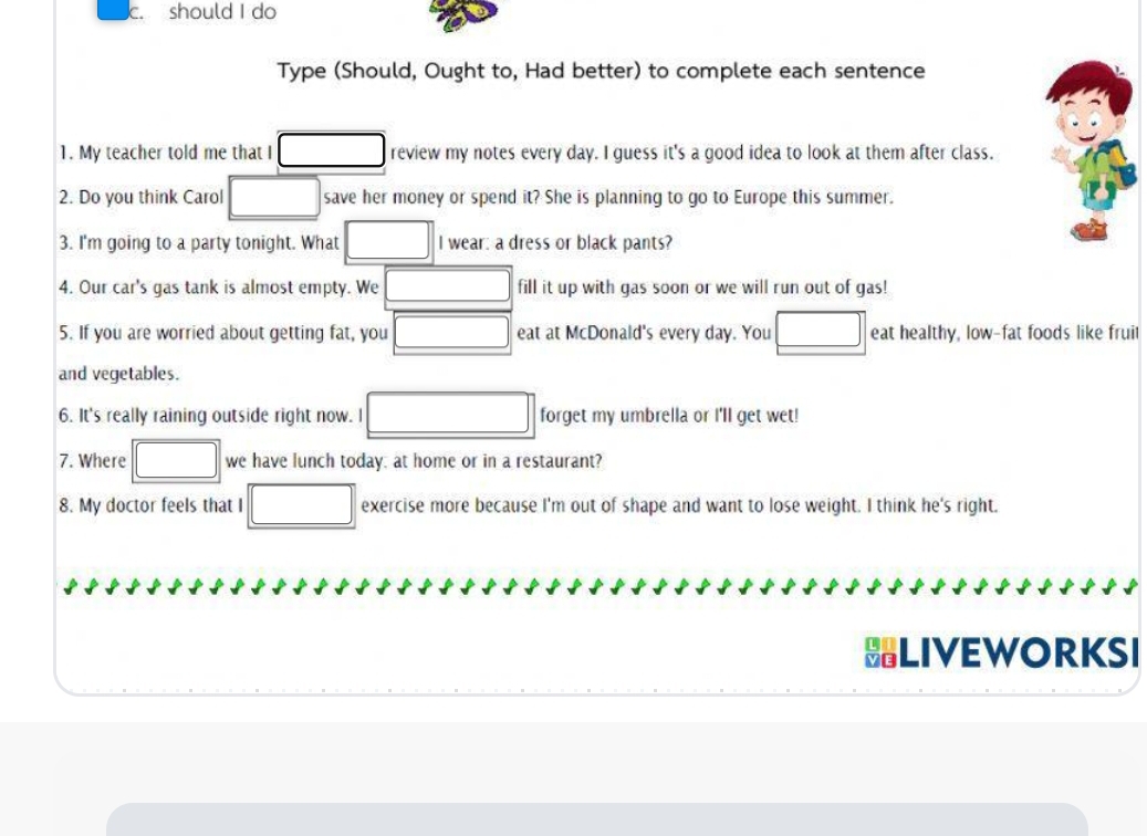 should I do 
Type (Should, Ought to, Had better) to complete each sentence 
1. My teacher told me that I □ review my notes every day. I guess it's a good idea to look at them after class. 
2. Do you think Carol □ save her money or spend it? She is planning to go to Europe this summer. 
3. I'm going to a party tonight. What □ I wear: a dress or black pants? 
4. Our car's gas tank is almost empty. We □ fill it up with gas soon or we will run out of gas! 
5. If you are worried about getting fat, you □ eat at McDonald's every day. You □ eat healthy, low-fat foods like fruil 
and vegetables. 
6. It's really raining outside right now. I □ forget my umbrella or I'll get wet! 
7. Where □ we have lunch today: at home or in a restaurant? 
8. My doctor feels that I □ exercise more because I'm out of shape and want to lose weight. I think he's right. 
HLIVEWORKSI