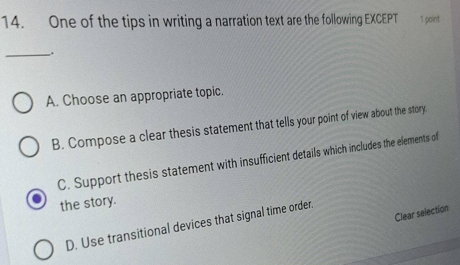 One of the tips in writing a narration text are the following EXCEPT 1 point
_
A. Choose an appropriate topic.
B. Compose a clear thesis statement that tells your point of view about the story
C. Support thesis statement with insufficient details which includes the elements of
the story.
Clear selection
D. Use transitional devices that signal time order.