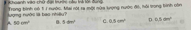 Khoanh vào chữ đặt trước câu trả lời đùng.
Trong bình có 1 / nước. Mai rót ra một nửa lượng nước đó, hỏi trong bình còn
lượng nước là bao nhiêu?
A. 50cm^3 B. 5dm^3 C. 0.5cm^3 D. 0,5dm^3