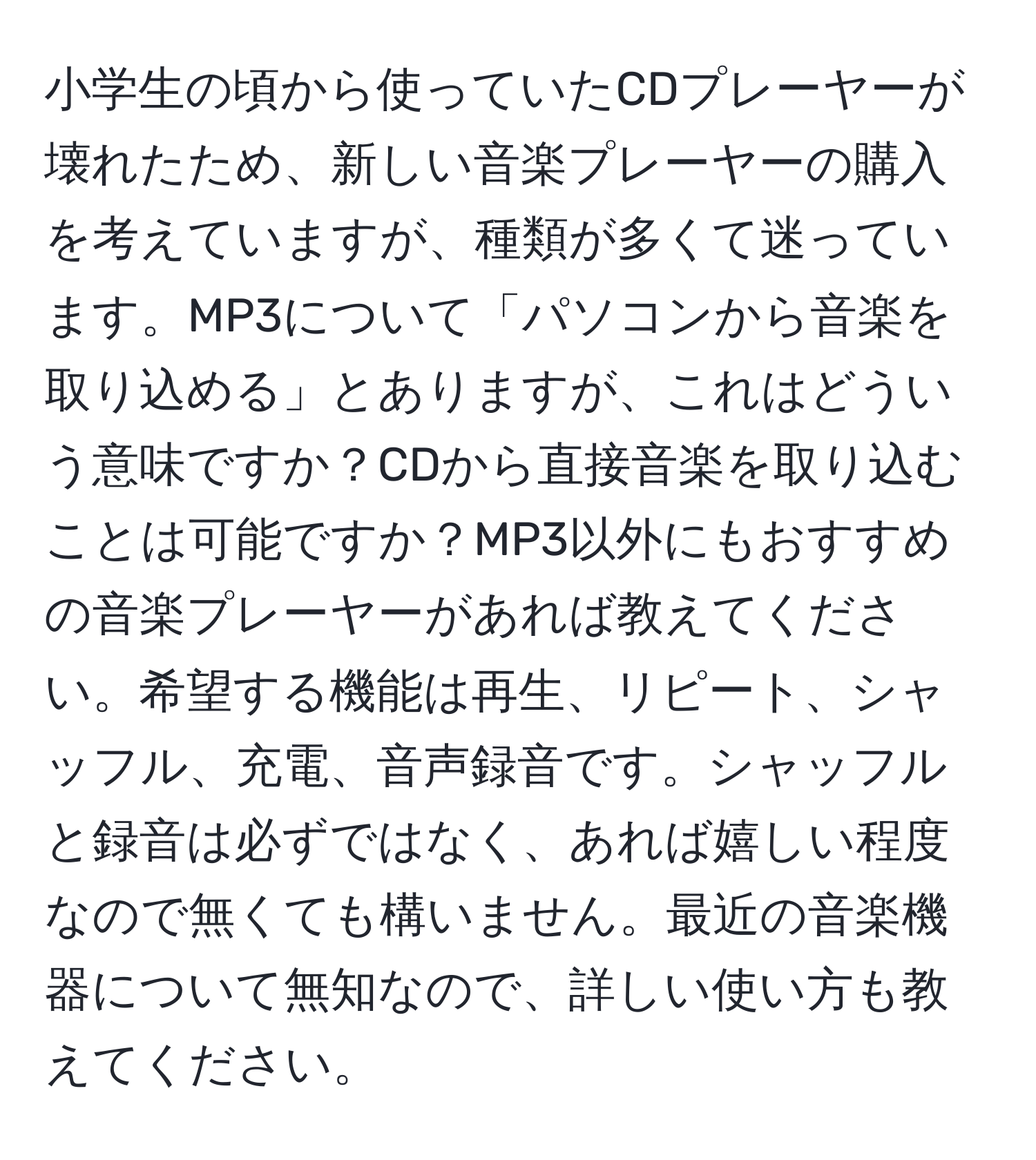 小学生の頃から使っていたCDプレーヤーが壊れたため、新しい音楽プレーヤーの購入を考えていますが、種類が多くて迷っています。MP3について「パソコンから音楽を取り込める」とありますが、これはどういう意味ですか？CDから直接音楽を取り込むことは可能ですか？MP3以外にもおすすめの音楽プレーヤーがあれば教えてください。希望する機能は再生、リピート、シャッフル、充電、音声録音です。シャッフルと録音は必ずではなく、あれば嬉しい程度なので無くても構いません。最近の音楽機器について無知なので、詳しい使い方も教えてください。