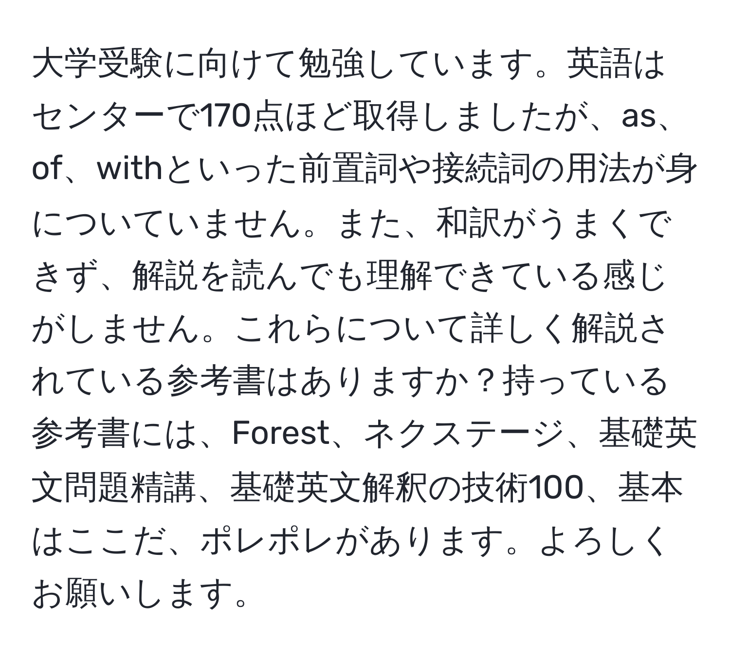 大学受験に向けて勉強しています。英語はセンターで170点ほど取得しましたが、as、of、withといった前置詞や接続詞の用法が身についていません。また、和訳がうまくできず、解説を読んでも理解できている感じがしません。これらについて詳しく解説されている参考書はありますか？持っている参考書には、Forest、ネクステージ、基礎英文問題精講、基礎英文解釈の技術100、基本はここだ、ポレポレがあります。よろしくお願いします。