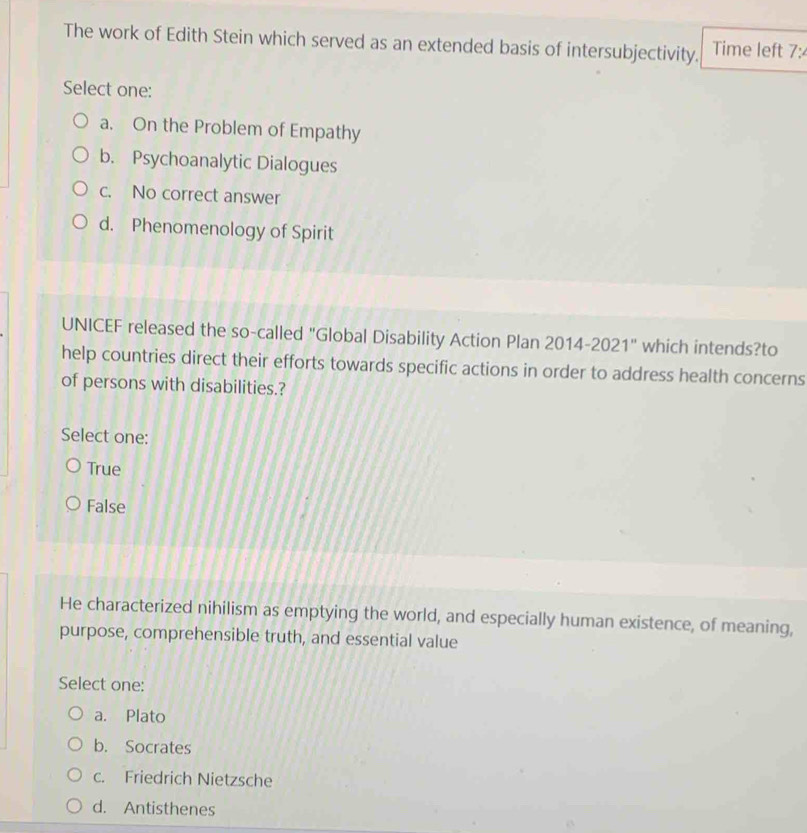 The work of Edith Stein which served as an extended basis of intersubjectivity. Time left 7:
Select one:
a. On the Problem of Empathy
b. Psychoanalytic Dialogues
c. No correct answer
d. Phenomenology of Spirit
UNICEF released the so-called "Global Disability Action Plan 2014-2021" which intends?to
help countries direct their efforts towards specific actions in order to address health concerns
of persons with disabilities.?
Select one:
True
False
He characterized nihilism as emptying the world, and especially human existence, of meaning,
purpose, comprehensible truth, and essential value
Select one:
a. Plato
b. Socrates
c. Friedrich Nietzsche
d. Antisthenes