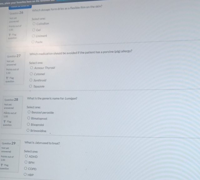 Which dosage form dries as a flexible film on the skin?
Not yel answered Select one:
Points out of Collodion
1.00 Gel
P Flag
question Liniment
Paste
Question 27 Which medication should be avoided if the patient has a porcine (pig) allergy?
Not yet
answered Select one:
Points out of Armour Thyroid
1 00 Cytomel
Flag
question Synthroid
Tapazole
Question 28 What is the generic name for Lumigan?
Not yet Select one:
answered
Points out of Benzoyl peroxide
1.00 Bimatoprost
F Flag
question Bisoprolol
Brimonidine
Question 29 What is Ja/yn used to treat?
Not yet
answered Select one:
Points out of ADHD
100
Flag B:PH
question COPD
HBP