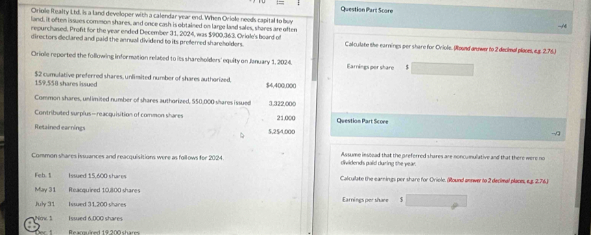 Question Part Score
Oriole Realty Ltd. is a land developer with a calendar year end. When Oriole needs capital to buy --/ 4
land, it often issues common shares, and once cash is obtained on large land sales, shares are often
repurchased. Proft for the year ended December 31, 2024, was $900,363. Oriole's board of
directors declared and paid the annual dividend to its preferred shareholders. Calculate the earnings per share for Oriole. (Round answer to 2 decimal places, e.g. 2.76.)
Oriole reported the following information related to its shareholders' equity on January 1, 2024. Earnings per share $
$2 cumulative preferred shares, unlimited number of shares authorized. $4,400,000
159,558 shares issued
Common shares, unlimited number of shares authorized, 550,000 shares issued 3,322,000
Contributed surplus-reacquisition of common shares 21,000 Question Part Score
Retained earnings 5,254,000
-/3
Assume instead that the preferred shares are noncumulative and that there were no
Common shares issuances and reacquisitions were as follows for 2024. dividends paid during the year.
Feb. 1 Issued 15,600 shares Calculate the earnings per share for Oriole. (Round answer to 2 decimal places, e.g. 2.76.)
May 31 Reacquired 10,800 shares
July 31 Issued 31.200 shares Earnings per share $
Nov 1 Issued 6,000 shares
Reacquired 19.200 shares