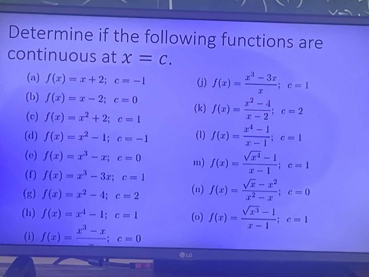 Determine if the following functions are 
continuous at x=c. 
(a) f(x)=x+2; c=-1
(j) f(x)= (x^3-3x)/x ; c=1
(b) f(x)=x-2; c=0
(k) f(x)= (x^2-4)/x-2 ; c=2
(c) f(x)=x^2+2; c=1
(d) f(x)=x^2-1; c=-1 (1) f(x)= (x^4-1)/x-1 ; c=1
(e) f(x)=x^3-x; c=0
m) f(x)= (sqrt(x^4)-1)/x-1 ; c=1
(f) f(x)=x^3-3x; c=1
(g) f(x)=x^2-4; c=2
(n) f(x)= (sqrt(x)-x^2)/x^2-x ; c=0
(h) f(x)=x^4-1; c=1 (o) f(x)= (sqrt(x^3)-1)/x-1 ; c=1
(i) f(x)=frac x^3-x; c=0
LG