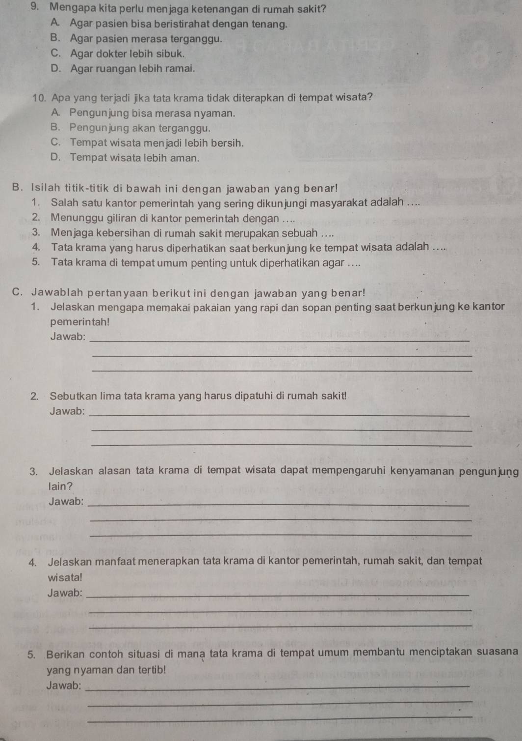 Mengapa kita perlu menjaga ketenangan di rumah sakit?
A. Agar pasien bisa beristirahat dengan tenang.
B. Agar pasien merasa terganggu.
C. Agar dokter lebih sibuk.
D. Agar ruangan lebih ramai.
10. Apa yang terjadi jika tata krama tidak diterapkan di tempat wisata?
A. Pengunjung bisa merasa nyaman.
B. Pengunjung akan terganggu.
C. Tempat wisata menjadi lebih bersih.
D. Tempat wisata lebih aman.
B. Isilah titik-titik di bawah ini dengan jawaban yang benar!
1. Salah satu kantor pemerintah yang sering dikunjungi masyarakat adalah ....
2. Menunggu giliran di kantor pemerintah dengan ....
3. Menjaga kebersihan di rumah sakit merupakan sebuah .
4. Tata krama yang harus diperhatikan saat berkunjung ke tempat wisata adalah ....
5. Tata krama di tempat umum penting untuk diperhatikan agar …..
C. Jawablah pertanyaan berikut ini dengan jawaban yang benar!
1. Jelaskan mengapa memakai pakaian yang rapi dan sopan penting saat berkunjung ke kantor
pemerintah!
Jawab:_
_
_
2. Sebutkan lima tata krama yang harus dipatuhi di rumah sakit!
Jawab:_
_
_
3. Jelaskan alasan tata krama di tempat wisata dapat mempengaruhi kenyamanan pengunjung
lain?
Jawab:_
_
_
4. Jelaskan manfaat menerapkan tata krama di kantor pemerintah, rumah sakit, dan tempat
wisata!
Jawab:_
_
_
5. Berikan contoh situasi di mana tata krama di tempat umum membantu menciptakan suasana
yang nyaman dan tertib!
Jawab:_
_
_