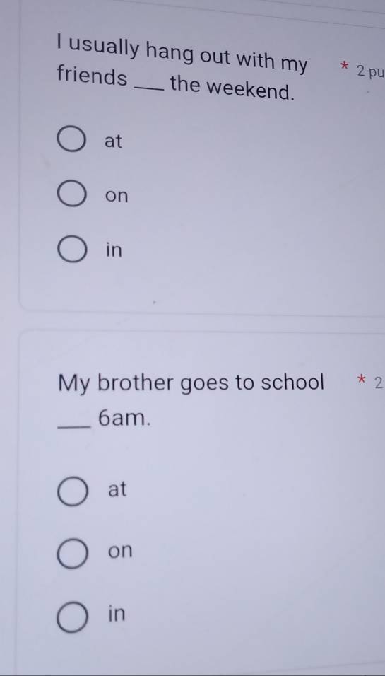 usually hang out with my * 2 pu
friends _the weekend.
at
on
in
My brother goes to school * 2
_ 6am.
at
on
in