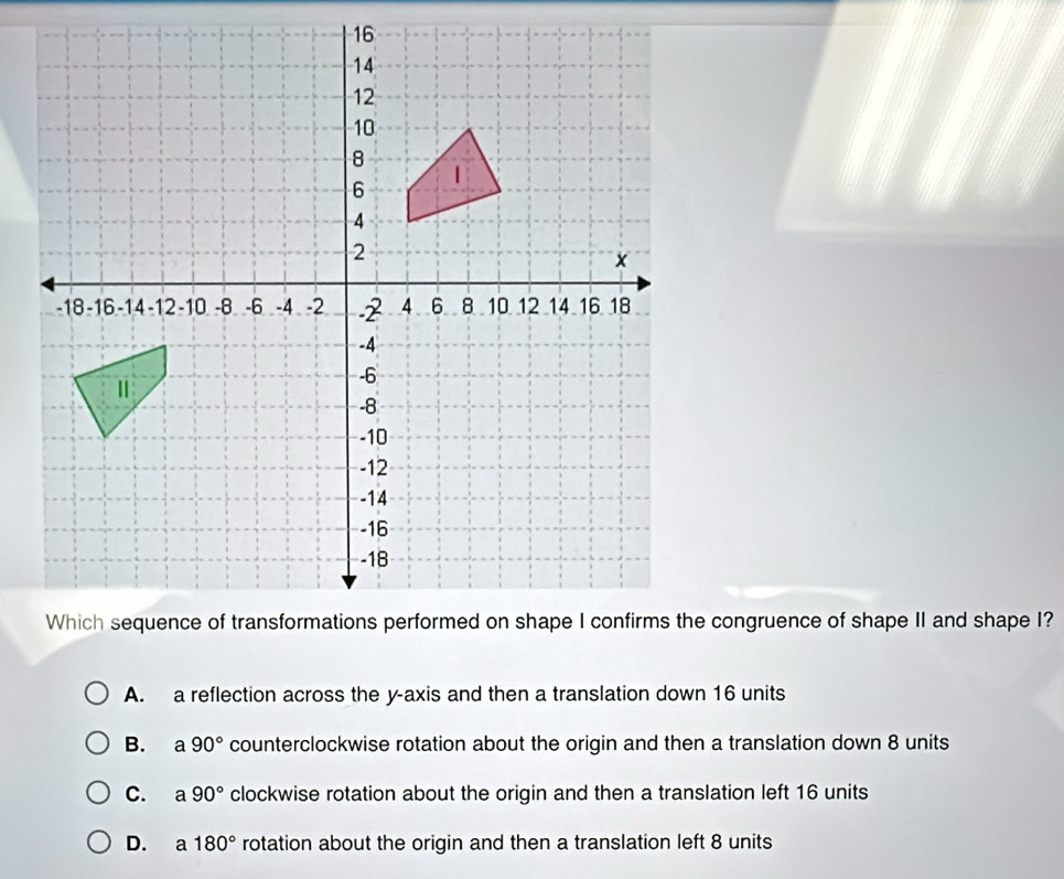 A. a reflection across the y-axis and then a translation down 16 units
B. a 90° counterclockwise rotation about the origin and then a translation down 8 units
C. a 90° clockwise rotation about the origin and then a translation left 16 units
D. €a 180° rotation about the origin and then a translation left 8 units