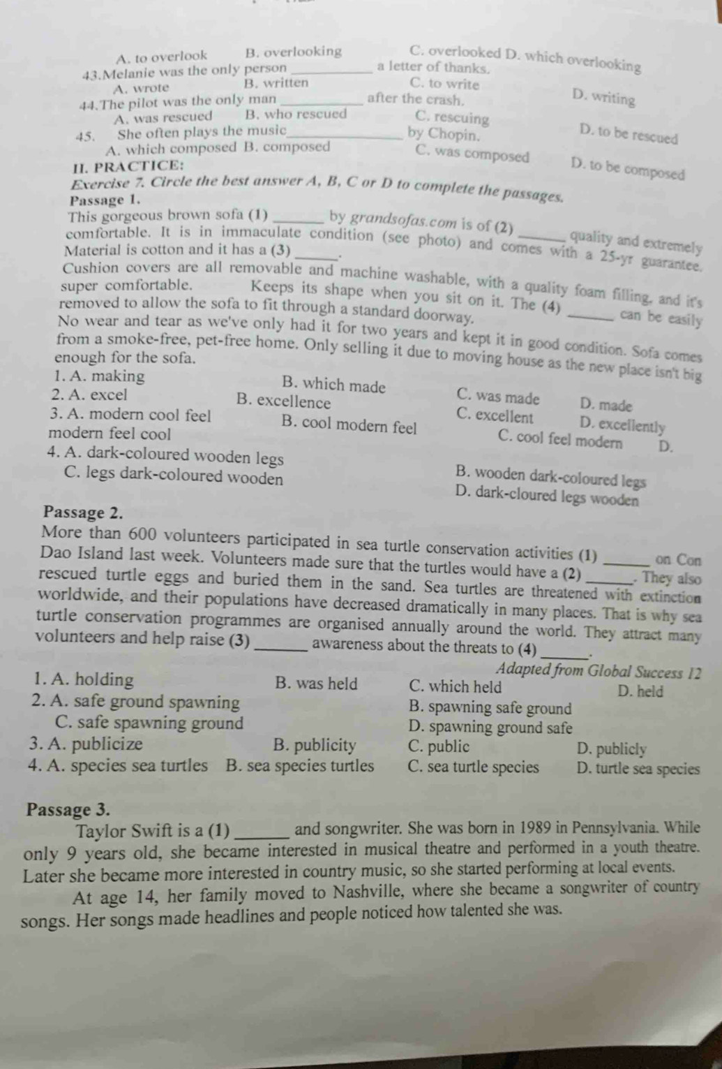 A. to overlook B. overlooking C. overlooked D. which overlooking
43.Melanie was the only person_
a letter of thanks.
A. wrote B. written C. to write
44.The pilot was the only man_
after the crash.
D. writing
A. was rescued B. who rescued C. rescuing
45. She often plays the music _by Chopin.
D. to be rescued
A. which composed B. composed
C. was composed D. to be composed
II. PRACTICE:
Exercise 7. Circle the best answer A, B, C or D to complete the passages.
Passage 1.
This gorgeous brown sofa (1) _by grandsofas.com is of (2)
quality and extremely
comfortable. It is in immaculate condition (see photo) and comes with a 25-yr guarantee.
Material is cotton and it has a (3)
Cushion covers are all removable and machine washable, with a quality foam filling, and it's
super comfortable. Keeps its shape when you sit on it. The (4) _can be easily
removed to allow the sofa to fit through a standard doorway.
No wear and tear as we've only had it for two years and kept it in good condition. Sofa comes
from a smoke-free, pet-free home. Only selling it due to moving house as the new place isn't big
enough for the sofa.
1. A. making
B. which made C. was made D. made
2. A. excel B. excellence C. excellent D. excellently
3. A. modern cool feel B. cool modern feel C. cool feel modern D.
modern feel cool
4. A. dark-coloured wooden legs B. wooden dark-coloured legs
C. legs dark-coloured wooden D. dark-cloured legs wooden
Passage 2.
More than 600 volunteers participated in sea turtle conservation activities (1) on Con
Dao Island last week. Volunteers made sure that the turtles would have a (2) _. They also
rescued turtle eggs and buried them in the sand. Sea turtles are threatened with extinction
worldwide, and their populations have decreased dramatically in many places. That is why sea
turtle conservation programmes are organised annually around the world. They attract many
volunteers and help raise (3) _awareness about the threats to (4)_
Adapted from Global Success 12
1. A. holding B. was held C. which held D. held
2. A. safe ground spawning B. spawning safe ground
C. safe spawning ground D. spawning ground safe
3. A. publicize B. publicity C. public D. publicly
4. A. species sea turtles B. sea species turtles C. sea turtle species D. turtle sea species
Passage 3.
Taylor Swift is a (1) _and songwriter. She was born in 1989 in Pennsylvania. While
only 9 years old, she became interested in musical theatre and performed in a youth theatre.
Later she became more interested in country music, so she started performing at local events.
At age 14, her family moved to Nashville, where she became a songwriter of country
songs. Her songs made headlines and people noticed how talented she was.