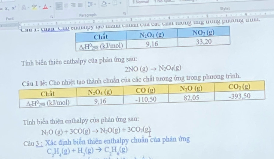 Normal 1 No Spac
x X, x^3
Font Paragraph Styles
G
5
1
2
J
Can 1: chân C chất tưởng tng trong phương t.
Tính biển thiên enthalpy của phản ứng sau:
2NO (σ)
chất tương ứng trong phương trình.
Tính biến thiên enthalpy của phản ứng sau:
N_2O(g)+3CO(g)to N_2O(g)+3CO_2(g)
Câu 3 : Xác định biển thiên enthalpy chuẩn của phản ứng
C_2H_4(g)+H_2(g)to C_2H_6(g)