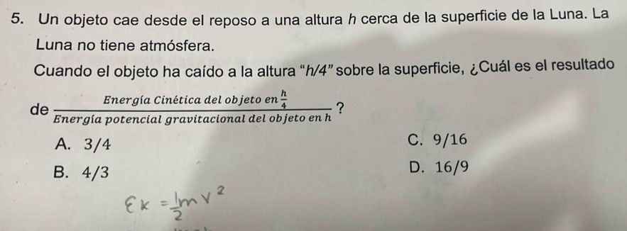 Un objeto cae desde el reposo a una altura h cerca de la superficie de la Luna. La
Luna no tiene atmósfera.
Cuando el objeto ha caído a la altura “ h/4 ” sobre la superficie, ¿Cuál es el resultado
de frac EnergiaCineticadelobjetoen h/4 Energiapotencialgravitacionaldelobjetoenh ?
A. 3/4 C. 9/16
B. 4/3
D. 16/9