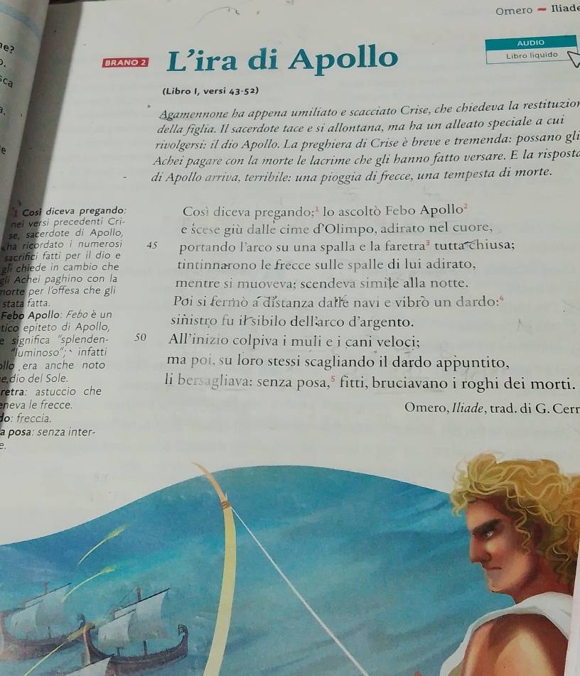 Omero - Iliade
?
AUDIO
Braño 2 L’ira di Apollo Libro líquido
ca
(Libro I, versi 43-52)
Agamennone ha appena umiliato e scacciato Crise, che chiedeva la restituzion
della figlia. Il sacerdote tace e si allontana, ma ha un alleato speciale a cui
A rivolgersi: il dio Apollo. La preghiera di Crise è breve e tremenda: possano gli
Achei pagare con la morte le lacrime che gli hanno fatto versare. E la risposta
di Apollo arriva, terribile: una pioggia di frecce, una tempesta di morte.
Cosí diceva pregando: Così diceva pregando;² lo ascoltó Febo Apollo²
nei versi precedenti Cri
se, sacerdote di Apollo, e scese giù dalle cime d'Olimpo, adirato nel cuore,
ha ricordato i numerosi 45  portando l’arco su una spalla e la faretra³ tutta chiusa;
sacrifici fatti per il dio e
gli chiede in cambio che tintinnarono le frecce sulle spalle di lui adirato,
gli Achei paghino con la mentre si muoveva; scendeva simile alla notte.
norte per l'offesa che gli
stata fatta. Poi si fermò a distanza dalle navi e vibro un dardo:"
Febo Apollo: Febo è un
tico epiteto di Apollo, siñistro fu il sibilo dellarco d'argento.
significa ''splenden 50 All’inizio colpiva i muli e i cani veloci;
“Iuminoso”;、infatti
llo era anche noto ma poi, su loro stessi scagliando il dardo appuntito,
e dio del Sole.
retra: astuccio che li bersagliava: senza posa,* fitti, bruciavano i roghi dei morti.
neva le frecce. Omero, Iliade, trad. di G. Cerr
o: freccia.
a posa: senza inter-