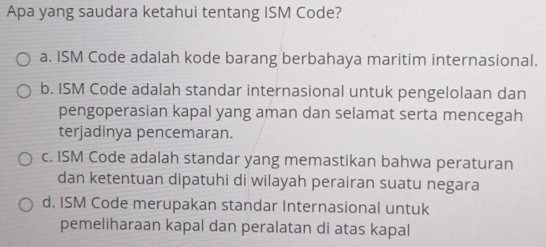 Apa yang saudara ketahui tentang ISM Code?
a. ISM Code adalah kode barang berbahaya maritim internasional.
b. ISM Code adalah standar internasional untuk pengelolaan dan
pengoperasian kapal yang aman dan selamat serta mencegah
terjadinya pencemaran.
c. ISM Code adalah standar yang memastikan bahwa peraturan
dan ketentuan dipatuhi di wilayah perairan suatu negara
d. ISM Code merupakan standar Internasional untuk
pemeliharaan kapal dan peralatan di atas kapal