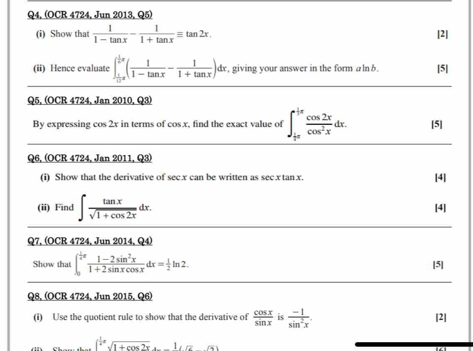 Q4, (OCR 4724, Jun 2013, Q5) 
(i) Show that  1/1-tan x - 1/1+tan x equiv tan 2x. [2] 
(ii) Hence evaluate ∈t _ 1/12 π ^ 1/6 π ( 1/1-tan x - 1/1+tan x )dx , giving your answer in the form alnb. [5] 
Q5, (OCR 4724, Jan 2010, Q3) 
By expressing cos 2x in terms of cos x , find the exact value of ∈t _ 1/4 π ^ 1/3 π  cos 2x/cos^2x dx. [5] 
Q6, (OCR 4724, Jan 2011, Q3) 
(i) Show that the derivative of sec x can be written as sec x tanx. [4] 
(ii) Find ∈t  tan x/sqrt(1+cos 2x) dx. [4] 
Q7, (OCR 4724, Jun 2014, Q4) 
Show that ∈t _0^((frac 1)4)π  (1-2sin^2x)/1+2sin xcos x dx= 1/2 ln 2. [5] 
Q8, (OCR 4724, Jun 2015, Q6) 
(i) Use the quotient rule to show that the derivative of  cos x/sin x  is  (-1)/sin^2x . [2]
( 1/4 π )(1+cos 2x^(frac 1)sqrt(6))