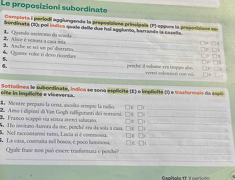 Le proposizioni subordinate 
Completa i periodi aggiungendo la proposizione principale (P) oppure la proposizione su- 
_ 
bordinata (S); poi indica quale delle due hai aggiunto, barrando la casella. 
1. Quando usciremo da scuola 
_ 
2. Alice è venuta a casa mia 
_ 
3. Anche se sei un po’ distratto, 
S 
_ 
4. Quante volte ti devo ricordare 
5. 
S 
_ 
S 
6. _perché il volume era troppo alto. S 
verrei volentieri con voi. S 
Sottolinea le subordinate, indica se sono esplicite (E) o implicite (I) e trasformale da espli- 
cite in implicite e viceversa. 
_ 
1. Mentre preparo la cena, ascolto sempre la radio. 
_ 
2. Amo i dipinti di Van Gogh raffiguranti dei notturni. 
_ 
3. Franco scappò via senza averci salutato. 
_ 
4 Ho invitato Aurora da me, perché era da sola a casa. 
_ 
5. Nel raccontarmi tutto, Lucia si è commossa. 
5. La casa, costruita nel bosco, è poco luminosa._ 
Quale frase non può essere trasformata e perché?_ 
__ 
Capitolo 17 Il neriodo