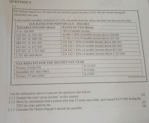 Mr Nelson Rapudi is a 58-year-old and earned a gross income of R43 486 per month during the
2022/2023 tax year.
A non-taxable monthly deduction of 7,5% was m
Use the information above to answer the questions that follow.
2.1.1 Explain the term “gross income” in this context. (2)
2.1.2 Show by calculations that a person who was 75 years and older, and earned R157 900 during the
(5)
2023 tax year, paid no tax.
2.1.3 Calculate Mr Nelson Rapudi’s annual tax payable. (8)