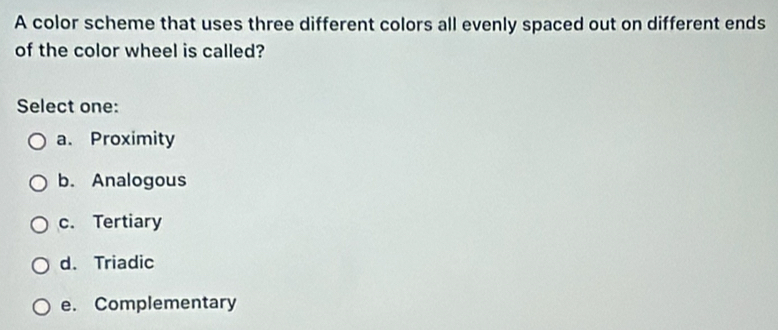 A color scheme that uses three different colors all evenly spaced out on different ends
of the color wheel is called?
Select one:
a. Proximity
b. Analogous
c. Tertiary
d. Triadic
e. Complementary