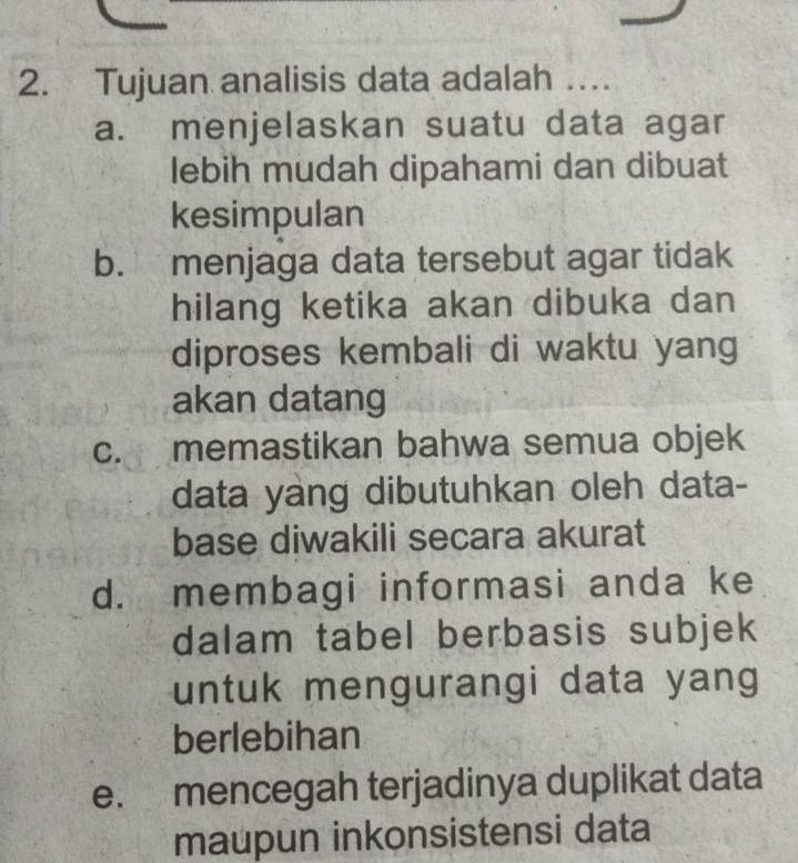 Tujuan analisis data adalah …
a. menjelaskan suatu data agar
lebih mudah dipahami dan dibuat
kesimpulan
b. menjaga data tersebut agar tidak
hilang ketika akan dibuka dan
diproses kembali di waktu yang
akan datang
c. memastikan bahwa semua objek
data yang dibutuhkan oleh data-
base diwakili secara akurat
d. membagi informasi anda ke
dalam tabel berbasis subjek
untuk mengurangi data yang 
berlebihan
e. mencegah terjadinya duplikat data
maupun inkonsistensi data