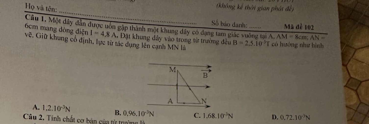 Họ và tên:_
(không kể thời gian phát đề)
Số báo danh: Mã đề 102
Câu 1. Một dây dẫn được uốn gập thành một khung dây có dạng tam giác vuông tại A. AM=8cm; AN=
6cm mang dòng điện I=4.8A Đặt khung dây vào trong từ trường đều B=2,5.10^(-3)T _ có hướng như hình
về. Giữ khung cổ định, lực từ tác dụng lên cạnh MN là
M overline B
A

A. 1,2.10^(-3)N C. 1,68.10^(-3)N
B. 0,96.10^(-3)N
Câu 2. Tính chất cơ bản của từ trường là
D. 0.72.10^(-3)N