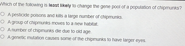 Which of the following is least likely to change the gene pool of a population of chipmunks?
A pesticide poisons and kills a large number of chipmunks.
A group of chipmunks moves to a new habitat.
A number of chipmunks die due to old age.
A genetic mutation causes some of the chipmunks to have larger eyes.