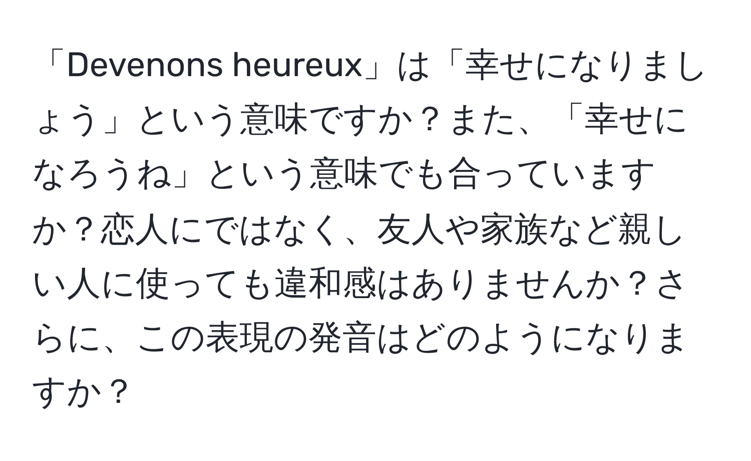 「Devenons heureux」は「幸せになりましょう」という意味ですか？また、「幸せになろうね」という意味でも合っていますか？恋人にではなく、友人や家族など親しい人に使っても違和感はありませんか？さらに、この表現の発音はどのようになりますか？