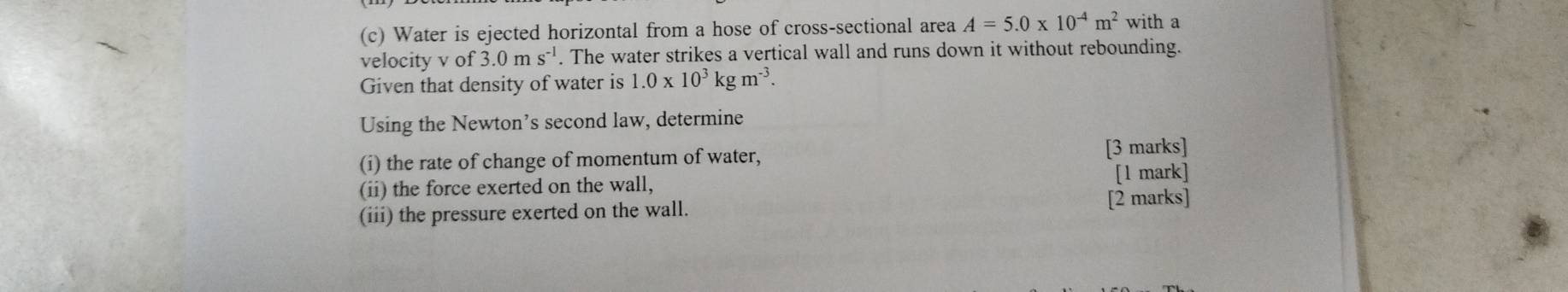 Water is ejected horizontal from a hose of cross-sectional area A=5.0* 10^(-4)m^2 with a 
velocity v of 3.0ms^(-1). The water strikes a vertical wall and runs down it without rebounding. 
Given that density of water is 1.0* 10^3kgm^(-3). 
Using the Newton’s second law, determine 
(i) the rate of change of momentum of water, 
[3 marks] 
(ii) the force exerted on the wall, [1 mark] 
(iii) the pressure exerted on the wall. [2 marks]