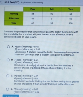 Test (CST): Applications of Probability
Compare the probability that a student will pass the test in the moming with
the probability that a student will pass the test in the afternoon. Draw a
conclusion based on your results.
A. P(pass | morning) =0.48
P(pass| afternoon) =0.82
Conclusion: A student taking the test in the morning has a greater
chance of passing it than a student taking it in the afternoon.
B. P(pass morning )=0.24
Pass afternoon)=0.41
Conclusion: A student taking the test in the afternoon has a
greater chance of passing it than a student taking it in the
morning
C. P (pass| moming) =0.24
P(pass afternoon) =0.41
Conclusion: A student taking the test in the morning has a greater
chance of passing it than a student taking it in the afteroon
D. P_D s$| 71 orning) =0.48
P pass afternoon) =0.82