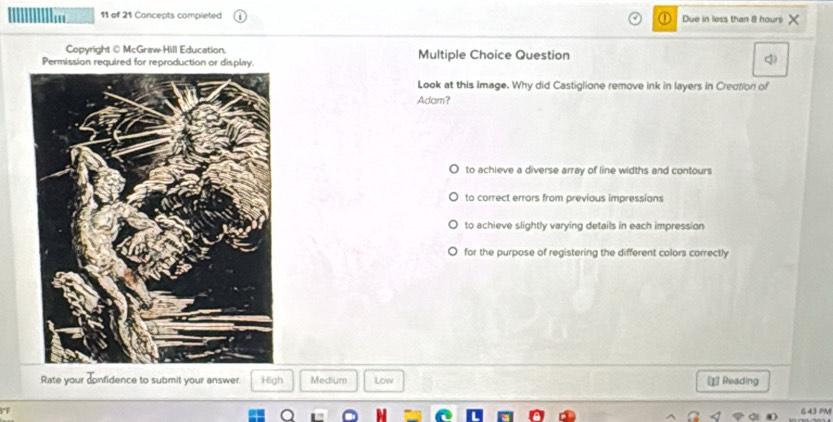 In 11 of 21 Concepts completed Due in less than 8 hours
Copyright@ McGraw-Hill Education.
Permission required for reprodu Multiple Choice Question
q)
Look at this Image. Why did Castiglione remove ink in layers in Crection of
Adam?
to achieve a diverse array of line widths and contours
to correct errors from previous impressians
to achieve slightly varying details in each impression
for the purpose of registering the different colors correctly
Rate your donfidence to submit your answer. High Medium Low ⊥ Reading
643 PM