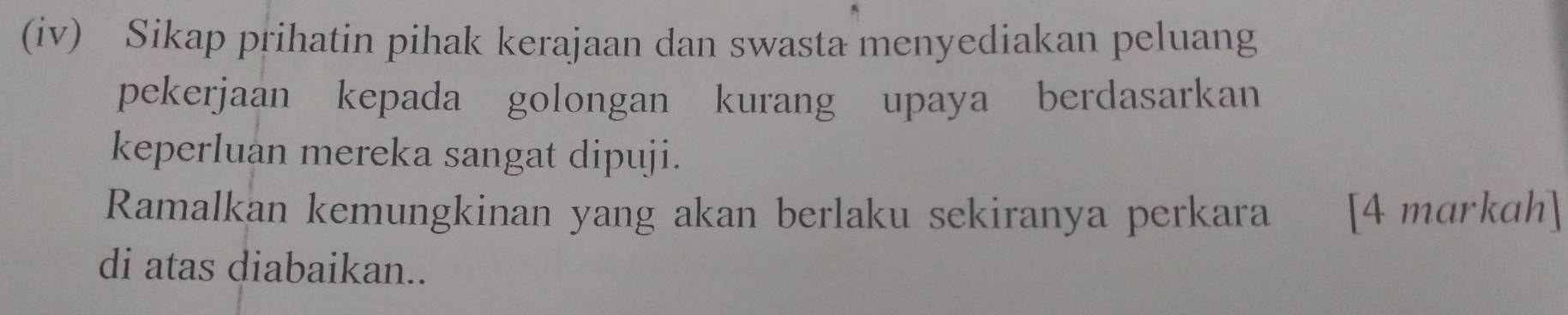 (iv) Sikap prihatin pihak kerajaan dan swasta menyediakan peluang 
pekerjaan kepada golongan kurang upaya berdasarkan 
keperluan mereka sangat dipuji. 
Ramalkan kemungkinan yang akan berlaku sekiranya perkara [4 markah] 
di atas diabaikan..