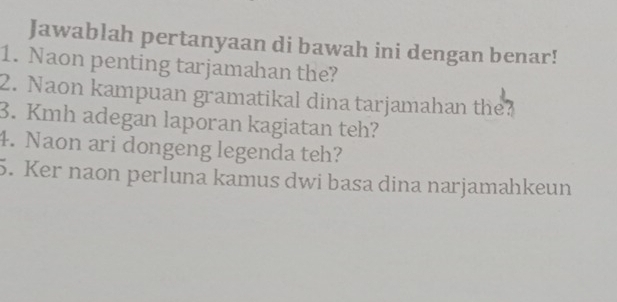 Jawablah pertanyaan di bawah ini dengan benar! 
1. Naon penting tarjamahan the? 
2. Naon kampuan gramatikal dina tarjamahan the? 
3. Kmh adegan laporan kagiatan teh? 
4. Naon ari dongeng legenda teh? 
5. Ker naon perluna kamus dwi basa dina narjamahkeun