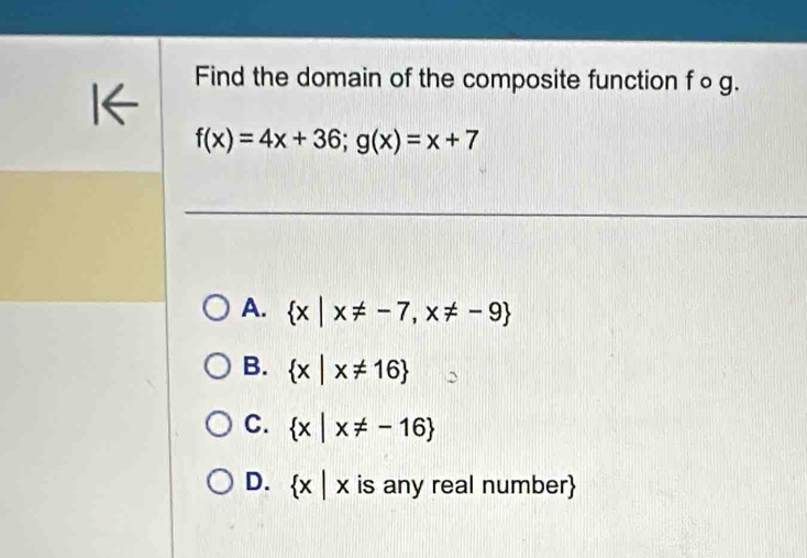 Find the domain of the composite function f ○ g.
I←
f(x)=4x+36; g(x)=x+7
A.  x|x!= -7,x!= -9
B.  x|x!= 16
C.  x|x!= -16
D.  x|x is any real number