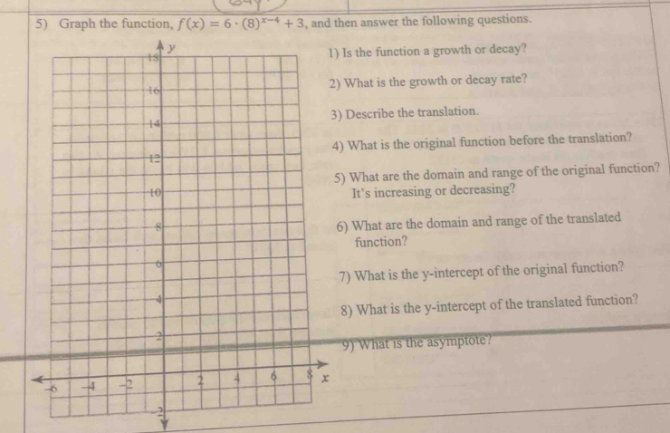 Graph the function, f(x)=6· (8)^x-4+3 , and then answer the following questions. 
e function a growth or decay? 
at is the growth or decay rate? 
cribe the translation. 
at is the original function before the translation? 
at are the domain and range of the original function? 
s increasing or decreasing? 
hat are the domain and range of the translated 
nction? 
hat is the y-intercept of the original function? 
hat is the y-intercept of the translated function? 
hat is the asymptote? 
2