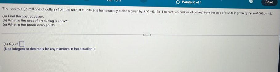 Save 
The revenue (in millions of dollars) from the sale of x units at a home supply outlet is given by R(x)=0.12x. The profit (in millions of dollars) from the sale of x units is given by P(x)=0.083x-1.5. 
(a) Find the cost equation. 
(b) What is the cost of producing 8 units? 
(c) What is the break-even point? 
(a) C(x)=□
(Use integers or decimals for any numbers in the equation.)