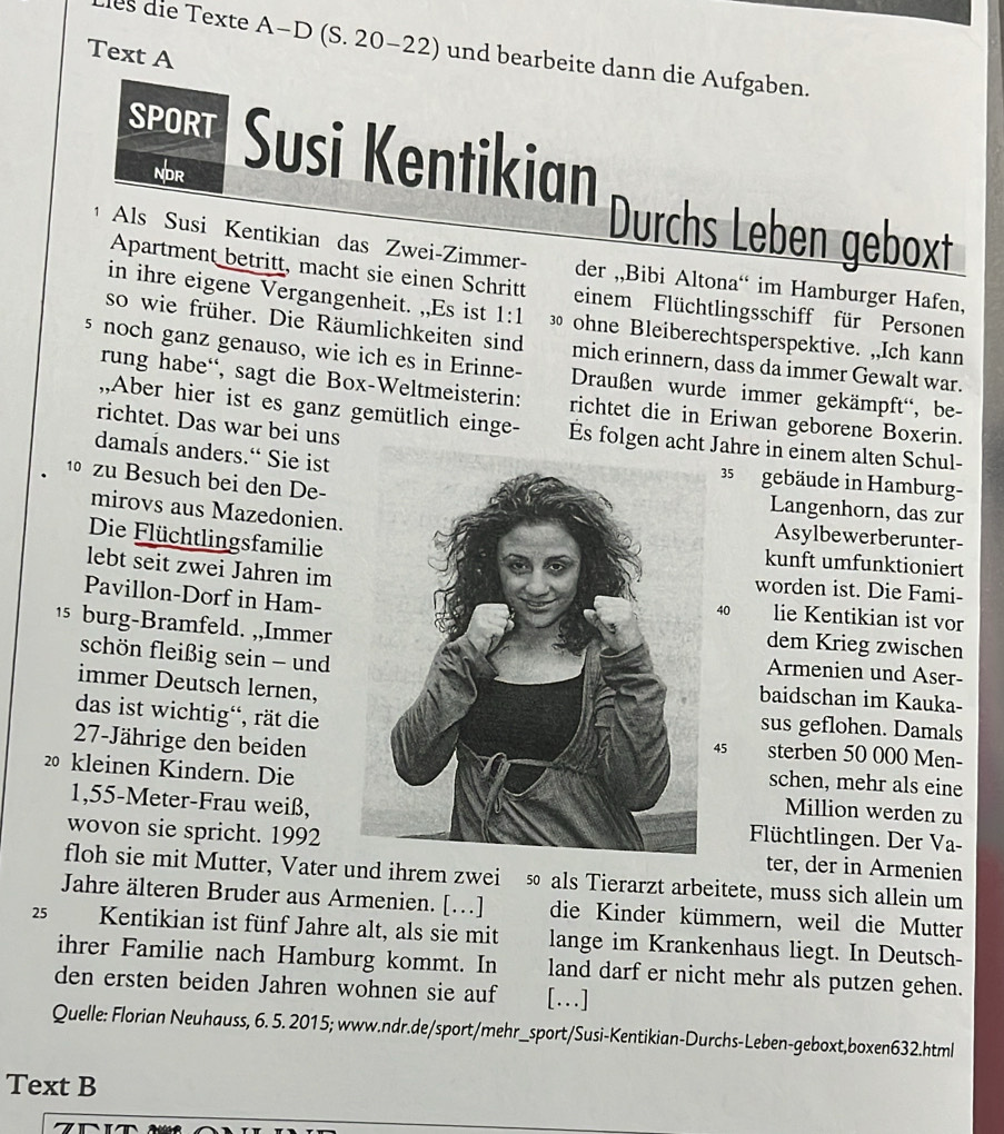 les die Texte A-D (S. 20-22) und bearbeite dann die Aufgaben.
Text A
SPORT Susi Kentikian
NDR
Durchs Leben geboxt
1 Als Susi Kentikian das Zwei-Zimmer- der ,,Bibi Altona“ im Hamburger Hafen,
Apartment betritt, macht sie einen Schritt einem Flüchtlingsschiff für Personen
in ihre eigene Vergangenheit. ,,Es ist 1:1 3 ohne Bleiberechtsperspektive. ,,Ich kann
so wie früher. Die Räumlichkeiten sind mich erinnern, dass da immer Gewalt war.
s noch ganz genauso, wie ich es in Erinne-  Draußen wurde immer gekämpft'', be-
rung habe“, sagt die Box-Weltmeisterin: richtet die in Eriwan geborene Boxerin.
richtet. Das war bei uns
,,Aber hier ist es ganz gemütlich einge- Es folgen acht Jahre in einem alten Schul-
damals anders.“ Sie ist
1 zu Besuch bei den De-
35 gebäude in Hamburg-
Langenhorn, das zur
mirovs aus Mazedonien.Asylbewerberunter-
Die Flüchtlingsfamilie
kunft umfunktioniert
lebt seit zwei Jahren im
worden ist. Die Fami-
Pavillon-Dorf in Ham-
40 lie Kentikian ist vor
1 burg-Bramfeld. ,,Immer
dem Krieg zwischen
schön fleißig sein - und
Armenien und Aser-
immer Deutsch lernen,
baidschan im Kauka-
das ist wichtig', rät die
sus geflohen. Damals
27-Jährige den beiden
45 sterben 50 000 Men-
schen, mehr als eine
20 kleinen Kindern. DieMillion werden zu
1,55-Meter-Frau weiß,
Füchtlingen. Der Va-
wovon sie spricht. 1992 ter, der in Armenien
floh sie mit Mutter, Vater und ihrem zwei so als Tierarzt arbeitete, muss sich allein um
Jahre älteren Bruder aus Armenien. [.]
25 Kentikian ist fünf Jahre alt, als sie mit die Kinder kümmern, weil die Mutter
lange im Krankenhaus liegt. In Deutsch-
ihrer Familie nach Hamburg kommt. In land darf er nicht mehr als putzen gehen.
den ersten beiden Jahren wohnen sie auf […]
Quelle: Florian Neuhauss, 6. 5. 2015; www.ndr.de/sport/mehr_sport/Susi-Kentikian-Durchs-Leben-geboxt,boxen632.html
Text B