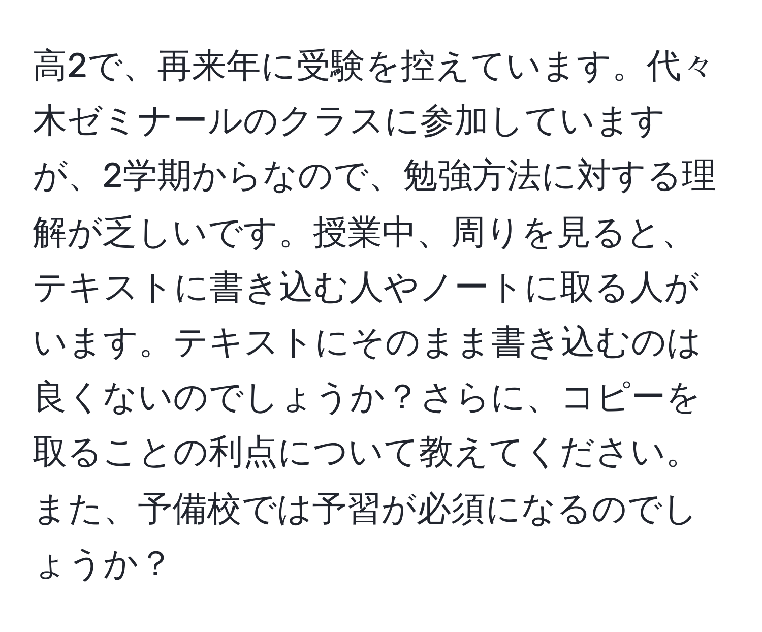 高2で、再来年に受験を控えています。代々木ゼミナールのクラスに参加していますが、2学期からなので、勉強方法に対する理解が乏しいです。授業中、周りを見ると、テキストに書き込む人やノートに取る人がいます。テキストにそのまま書き込むのは良くないのでしょうか？さらに、コピーを取ることの利点について教えてください。また、予備校では予習が必須になるのでしょうか？