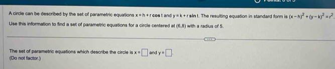 A circle can be described by the set of parametric equations x=h+rcos t and y=k+r sin t. The resulting equation in standard form is (x-h)^2+(y-k)^2=r^2. 
Use this information to find a set of parametric equations for a circle centered at (6,8) with a radius of 5. 
The set of parametric equations which describe the circle is x=□ and y=□. 
(Do not factor.)